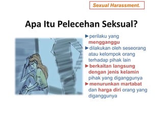 Apa Itu Pelecehan Seksual?
►perilaku yang
mengganggu
►dilakukan oleh seseorang
atau kelompok orang
terhadap pihak lain
►berkaitan langsung
dengan jenis kelamin
pihak yang diganggunya
►menurunkan martabat
dan harga diri orang yang
diganggunya
.Sexual Harassment.
 