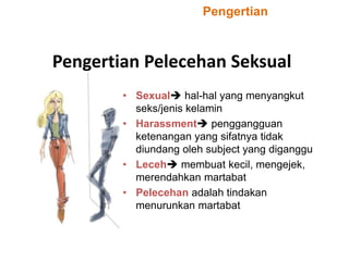Pengertian Pelecehan Seksual
• Sexual hal-hal yang menyangkut
seks/jenis kelamin
• Harassment penggangguan
ketenangan yang sifatnya tidak
diundang oleh subject yang diganggu
• Leceh membuat kecil, mengejek,
merendahkan martabat
• Pelecehan adalah tindakan
menurunkan martabat
Pengertian
 