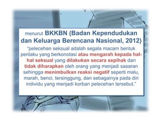 Sexual Harassment (pelecehan seksual)
menurut Advisory Commite Yale College
Grevance Board and New York adalah:
“semua tingkah laku seksual atau
kecenderungan untuk bertingkah laku seksual
yang tidak diinginkan oleh seseorang baik
verbal (psikologis) atau fisik yang menurut si
penerima tingkah laku sebagai merendahkan
martabat, penghinaan, intimidasi, atau
paksaan. “
menurut BKKBN (Badan Kependudukan
dan Keluarga Berencana Nasional, 2012)
“pelecehan seksual adalah segala macam bentuk
perilaku yang berkonotasi atau mengarah kepada hal-
hal seksual yang dilakukan secara sepihak dan
tidak diharapkan oleh orang yang menjadi sasaran
sehingga menimbulkan reaksi negatif seperti malu,
marah, benci, tersinggung, dan sebagainya pada diri
individu yang menjadi korban pelecehan tersebut.”
Pengertian
 
