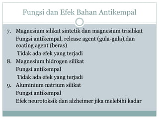 Fungsi dan Efek Bahan Antikempal

7. Magnesium silikat sintetik dan magnesium trisilikat
   Fungsi antikempal, release agent (gula-gula),dan
   coating agent (beras)
    Tidak ada efek yang terjadi
8. Magnesium hidrogen silikat
   Fungsi antikempal
    Tidak ada efek yang terjadi
9. Aluminium natrium silikat
   Fungsi antikempal
   Efek neurotoksik dan alzheimer jika melebihi kadar
 