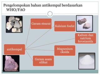 Pengelompokan bahan antikempal berdasarkan
 WHO/FAO


              Garam stearat
                              Kalsium fosfat

                                               Kalium dan
                                                 natrium
                                               ferosianida

 antikempal                    Magnesium
                                oksida

                Garam asam
                   silikat
 