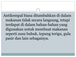 Antikempal biasa ditambahkan di dalam
 makanan tidak secara langsung, tetapi
 terdapat di dalam bahan-bahan yang
 digunakan untuk membuat makanan
 seperti susu bubuk, tepung terigu, gula
 pasir dan lain sebagainya.
 
