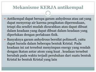 Mekanisme KERJA antikempal

 Antikempal dapat berupa garam anhydrous atau zat yang
  dapat menyerap air karena pengikatan dipermukaan,
  tetapi dia sendiri mudah dicurahkan atau dapat dibuat
  dalam keadaan yang dapat dibuat dalam keadaan yang
  diperlukan dengan perlakuan fisik.
 Banyaknya garam anhydrous bersifat polimorfi, yaitu
  dapat barada dalam beberapa bentuk Kristal. Pada
  keadaan ini zat tersebut menyimpan energy yang rendah
  dengan ikatan antar atom yang kuat . keadaan tersebut
  berubah pada waktu terjadi perubahan dari suatu bentuk
  Kristal ke bentuk Kristal yang lain
 