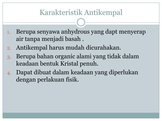 Karakteristik Antikempal

1. Berupa senyawa anhydrous yang dapt menyerap
   air tanpa menjadi basah .
2. Antikempal harus mudah dicurahakan.
3. Berupa bahan organic alami yang tidak dalam
   keadaan bentuk Kristal penuh.
4. Dapat dibuat dalam keadaan yang diperlukan
   dengan perlakuan fisik.
 