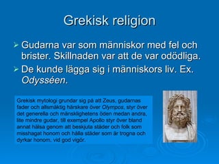 Grekisk religion Gudarna var som människor med fel och brister. Skillnaden var att de var odödliga. De kunde lägga sig i människors liv. Ex.  Odysséen . Grekisk mytologi grundar sig på att Zeus, gudarnas fader och allsmäktig härskare över  Olympos , styr över det generella och mänsklighetens öden medan andra, lite mindre gudar, till exempel Apollo styr över bland annat hälsa genom att beskjuta städer och folk som misshagat honom och hålla städer som är trogna och dyrkar honom, vid god vigör.  