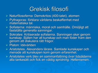 Grekisk filosofi Naturfilosoferna: Demokritos (400-talet), atomen Pythagoras: förklara världens beskaffenhet med matematiska tal. Sofisterna: människa, moral och samhälle. Omöjligt att fastställa generella sanningar.  Sokrates: Kritiserade sofisterna. Sanningen sker genom kunskap. Själen har all kunskap och man föder fram den genom att diskutera rätt frågor. Platon: Idévärlden Aristoteles, Alexanders lärare. Samlade kunskaper och menade att kunskapen kom genom erfarenhet. Aristoteles verk blev en sammanfattning över tidsålderns alla tankesätt och fick en väldig spridning: Hellenismen. 