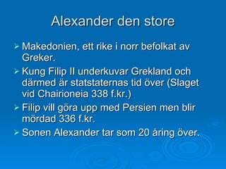 Alexander den store Makedonien, ett rike i norr befolkat av Greker. Kung Filip II underkuvar Grekland och därmed är statstaternas tid över (Slaget vid Chairioneia 338 f.kr.) Filip vill göra upp med Persien men blir mördad 336 f.kr.  Sonen Alexander tar som 20 åring över. 