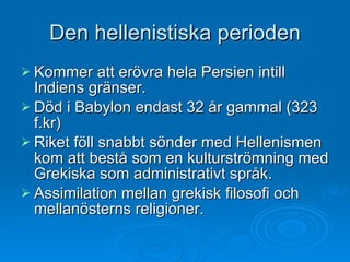 Den hellenistiska perioden Kommer att erövra hela Persien intill Indiens gränser.  Död i Babylon endast 32 år gammal (323 f.kr) Riket föll snabbt sönder med Hellenismen kom att bestå som en kulturströmning med Grekiska som administrativt språk. Assimilation mellan grekisk filosofi och mellanösterns religioner.  