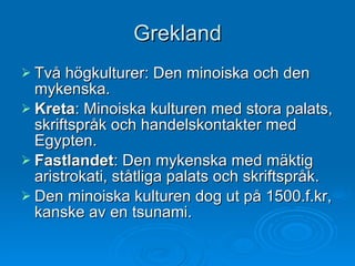 Grekland Två högkulturer: Den minoiska och den mykenska.  Kreta : Minoiska kulturen med stora palats, skriftspråk och handelskontakter med Egypten. Fastlandet : Den mykenska med mäktig aristrokati, ståtliga palats och skriftspråk. Den minoiska kulturen dog ut på 1500.f.kr, kanske av en tsunami.  