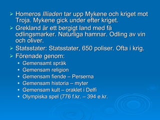 Homeros  Illiaden  tar upp Mykene och kriget mot Troja. Mykene gick under efter kriget. Grekland är ett bergigt land med få odlingsmarker. Naturliga hamnar. Odling av vin och oliver. Statsstater: Statsstater, 650 poliser. Ofta i krig. Förenade genom: Gemensamt språk Gemensam religion Gemensam fiende – Perserna Gemensam historia – myter Gemensam kult – oraklet i Delfi Olympiska spel (776 f.kr. – 394 e.kr. 