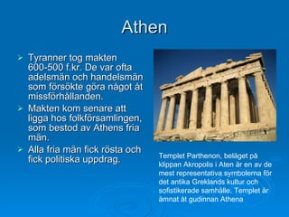Athen Tyranner tog makten 600-500 f.kr. De var ofta adelsmän och handelsmän som försökte göra något åt missförhållanden. Makten kom senare att ligga hos folkförsamlingen, som bestod av Athens fria män.  Alla fria män fick rösta och fick politiska uppdrag. Templet Parthenon, beläget på klippan Akropolis i Aten är en av de mest representativa symbolerna för det antika Greklands kultur och sofistikerade samhälle. Templet är ämnat åt gudinnan Athena  