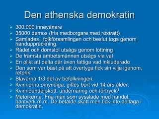 Den athenska demokratin 300.000 innevånare 35000 demos (fria medborgare med rösträtt) Samlades i folkförsamlingen och beslut togs genom handuppräckning. Rådet och domstol utsågs genom lottning De främsta ämbetsmännen utsågs via val En plikt att delta där även fattiga vad inkluderade Den som var bäst på att övertyga fick sin vilja igenom, retorik. Slavarna 1/3 del av befolkningen. Kvinnorna omyndiga, giftes bort vid 14 års ålder. Kvinnounderskott, undernäring och förtryck? Metoikerna: Fria män som sysslade med handel, hantverk m.m. De betalde skatt men fick inte deltaga i demokratin. 