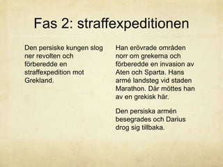 Fas 2: straffexpeditionen 
Den persiske kungen slog 
ner revolten och 
förberedde en 
straffexpedition mot 
Grekland. 
Han erövrade områden 
norr om grekerna och 
förberedde en invasion av 
Aten och Sparta. Hans 
armé landsteg vid staden 
Marathon. Där möttes han 
av en grekisk här. 
Den persiska armén 
besegrades och Darius 
drog sig tillbaka. 
 