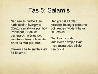 Fas 5: Salamis 
När Xerxes nådde Aten 
hade staden övergivits 
(förutom en styrka som höll 
Parthenon). Han lät 
plundra och bränna det 
som fanns kvar och sände 
sin flotta mot grekerna. 
Grekerna hade samlats vid 
ön Salamis. 
Den grekiska flottan 
lyckades besegra perserna 
och Xerxes flydde tillbaka 
till Persien. 
Den kvarvarande 
landstyrkan dröjde kvar, 
men besegrades till slut 
den också. 
 