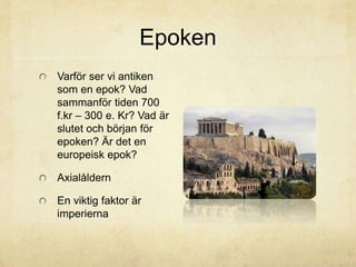 Epoken 
Varför ser vi antiken 
som en epok? Vad 
sammanför tiden 700 
f.kr – 300 e. Kr? Vad är 
slutet och början för 
epoken? Är det en 
europeisk epok? 
Axialåldern 
En viktig faktor är 
imperierna 
 