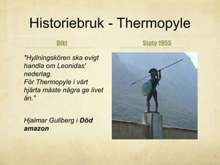 Historiebruk - Thermopyle 
Dikt 
"Hyllningskören ska evigt 
handla om Leonidas' 
nederlag. 
För Thermopyle i vårt 
hjärta måste några ge livet 
än." 
Hjalmar Gullberg i Död 
amazon 
Staty 1955 
 