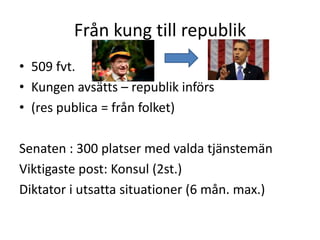 Från kung till republik
• 509 fvt.
• Kungen avsätts – republik införs
• (res publica = från folket)
Senaten : 300 platser med valda tjänstemän
Viktigaste post: Konsul (2st.)
Diktator i utsatta situationer (6 mån. max.)
 
