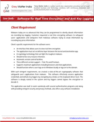 Client Requirement
Malware today are so advanced that they can be programmed to silently absorb information
via recording key logging. Customer requested a real time encrypting software to safeguard
users’ applications and computers from malicious software trying to sneak information by
recording key press information.
Client’s specific requirements for the software were:
 An interface that allows users to view real time encryption.
 The application must act as defense layer between the kernel and destination app.
 A cryptology technology that can fight the toughest malware.
 Should not be very resource intensive.
 Automatic version control facilities.
 Three different version support – Trial, Pro and Premium.
 Supports maximum applications including browsers and chat applications.
 Should function when a user logs on to Windows locally or logs on to the domain.
With such stringent requirements, we created a state-of-the-art cryptography software that
safeguards user’s applications from malware. This software effectively secures application
credentials and defeats key loggers by encrypting key strokes at the keyboard driver level. The
software is deeply rooted in the system and key loggers cannot bypass the encryption or
decode it.
The application was built to work seamlessly with several authentication programs and along
with providing stringent security and privacy methods, also offers easy software installation.
 