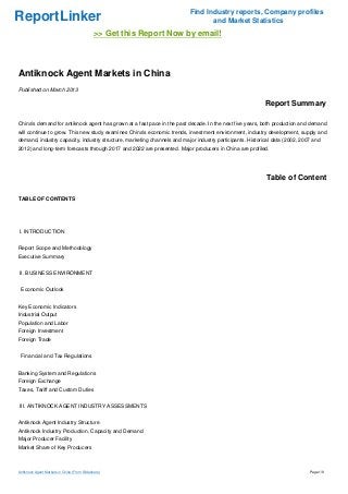 Find Industry reports, Company profiles
ReportLinker                                                                    and Market Statistics
                                             >> Get this Report Now by email!



Antiknock Agent Markets in China
Published on March 2013

                                                                                                          Report Summary

China's demand for antiknock agent has grown at a fast pace in the past decade. In the next five years, both production and demand
will continue to grow. This new study examines China's economic trends, investment environment, industry development, supply and
demand, industry capacity, industry structure, marketing channels and major industry participants. Historical data (2002, 2007 and
2012) and long-term forecasts through 2017 and 2022 are presented. Major producers in China are profiled.




                                                                                                          Table of Content

TABLE OF CONTENTS




I. INTRODUCTION


Report Scope and Methodology
Executive Summary


II. BUSINESS ENVIRONMENT


 Economic Outlook


Key Economic Indicators
Industrial Output
Population and Labor
Foreign Investment
Foreign Trade


 Financial and Tax Regulations


Banking System and Regulations
Foreign Exchange
Taxes, Tariff and Custom Duties


III. ANTIKNOCK AGENT INDUSTRY ASSESSMENTS


Antiknock Agent Industry Structure
Antiknock Industry Production, Capacity and Demand
Major Producer Facility
Market Share of Key Producers



Antiknock Agent Markets in China (From Slideshare)                                                                           Page 1/8
 