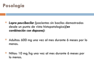 Posología Lepra paucibacilar ( pacientes sin bacilos demostrados desde un punto de vista histopatologico) (en combinación con dapsona): Adultos: 600 mg una vez al mes durante 6 meses por lo menos. Niños: 10 mg/kg una vez al mes durante 6 meses por lo menos. 
