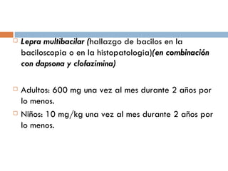 Lepra multibacilar ( hallazgo de bacilos en la baciloscopia o en la histopatologia) (en combinación con dapsona y clofazimina) Adultos: 600 mg una vez al mes durante 2 años por lo menos. Niños: 10 mg/kg una vez al mes durante 2 años por lo menos. 