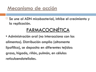 Mecanismo de acción Se une al ADN micobacterial, inhibe el crecimiento y la replicación. FARMACOCINÉTICA •  Administración oral (no interacciona con los  alimentos). Distribución amplia (altamente  lipofilico), se deposita en diferentes tejidos:  graso, hígado, riñón, pulmón, en células reticuloendoteliales. 