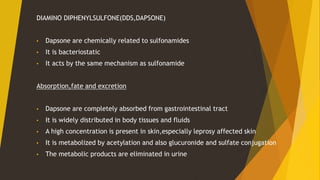 DIAMINO DIPHENYLSULFONE(DDS,DAPSONE)
• Dapsone are chemically related to sulfonamides
• It is bacteriostatic
• It acts by the same mechanism as sulfonamide
Absorption,fate and excretion
• Dapsone are completely absorbed from gastrointestinal tract
• It is widely distributed in body tissues and fluids
• A high concentration is present in skin,especially leprosy affected skin
• It is metabolized by acetylation and also glucuronide and sulfate conjugation
• The metabolic products are eliminated in urine
 