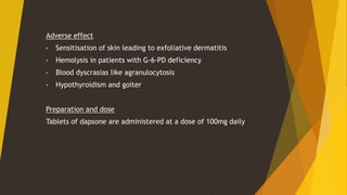 Adverse effect
• Sensitisation of skin leading to exfoliative dermatitis
• Hemolysis in patients with G-6-PD deficiency
• Blood dyscrasias like agranulocytosis
• Hypothyroidism and goiter
Preparation and dose
Tablets of dapsone are administered at a dose of 100mg daily
 