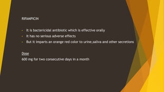 RIFAMPICIN
• It is bactericidal antibiotic which is effective orally
• It has no serious adverse effects
• But it imparts an orange red color to urine,saliva and other secretions
Dose
600 mg for two consecutive days in a month
 