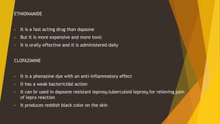 ETHIONAMIDE
• It is a fast acting drug than dapsone
• But it is more expensive and more toxic
• It is orally effective and it is administered daily
CLOFAZIMINE
• It is a phenazine dye with an anti-inflammatory effect
• It has a weak bactericidal action
• It can br used in dapsone resistant leprosy,tuberculoid leprosy,for relieving pain
of lepra reaction
• It produces reddish black color on the skin
 