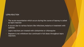 LEPRA REACTION
• The acute exacerbation which occurs during the course of leprosy is called
as lepra reaction
• It occurs due to various factors like infections,malaria or treatment with
sulfones
• Lepra reactions are treated with clofazimine or chloroquine
• Dapsone is not withdrawn but continued in full doses throughout lepra
reactions
 
