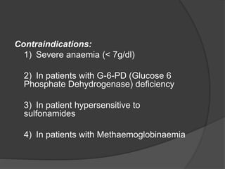 Contraindications:
1) Severe anaemia (< 7g/dl)
2) In patients with G-6-PD (Glucose 6
Phosphate Dehydrogenase) deficiency
3) In patient hypersensitive to
sulfonamides
4) In patients with Methaemoglobinaemia
 