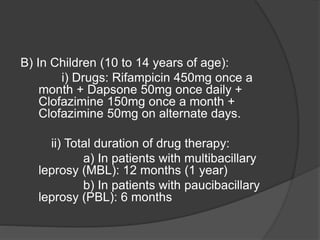 B) In Children (10 to 14 years of age):
i) Drugs: Rifampicin 450mg once a
month + Dapsone 50mg once daily +
Clofazimine 150mg once a month +
Clofazimine 50mg on alternate days.
ii) Total duration of drug therapy:
a) In patients with multibacillary
leprosy (MBL): 12 months (1 year)
b) In patients with paucibacillary
leprosy (PBL): 6 months
 