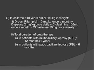 C) In children <10 years old or <40kg in weight:
i) Drugs: Rifampicin 10 mg/kg once a month +
Dapsone 2 mg/kg once daily + Clofazimine 100mg
once a month + Clofazimine 50mg twice weekly.
ii) Total duration of drug therapy:
a) In patients with multibacillary leprosy (MBL):
12 months (1 year)
b) In patients with paucibacillary leprosy (PBL): 6
months
 