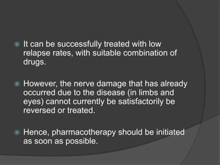  It can be successfully treated with low
relapse rates, with suitable combination of
drugs.
 However, the nerve damage that has already
occurred due to the disease (in limbs and
eyes) cannot currently be satisfactorily be
reversed or treated.
 Hence, pharmacotherapy should be initiated
as soon as possible.
 