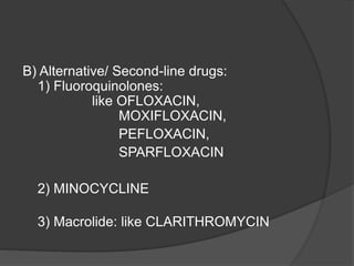 B) Alternative/ Second-line drugs:
1) Fluoroquinolones:
like OFLOXACIN,
MOXIFLOXACIN,
PEFLOXACIN,
SPARFLOXACIN
2) MINOCYCLINE
3) Macrolide: like CLARITHROMYCIN
 