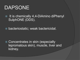 DAPSONE
 It is chemically 4,4-DiAmino diPhenyl
SulphONE (DDS).
 bacteriostatic; weak bactericidal.
 Concentrates in skin (especially
lepromatous skin), muscle, liver and
kidney.
 