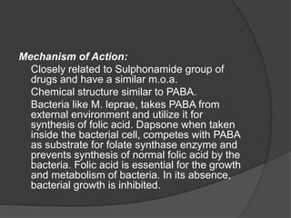 Mechanism of Action:
Closely related to Sulphonamide group of
drugs and have a similar m.o.a.
Chemical structure similar to PABA.
Bacteria like M. leprae, takes PABA from
external environment and utilize it for
synthesis of folic acid. Dapsone when taken
inside the bacterial cell, competes with PABA
as substrate for folate synthase enzyme and
prevents synthesis of normal folic acid by the
bacteria. Folic acid is essential for the growth
and metabolism of bacteria. In its absence,
bacterial growth is inhibited.
 