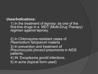 Uses/Indications:
1) In the treatment of leprosy: as one of the
first-line drugs in a MDT (Multi-Drug Therapy)
regimen against leprosy.
2) In Chloroquine-resistant cases of
Plasmodium falciparum malaria
3) In prevention and treatment of
Pneumocystis jirovecii pneumonia in AIDS
patients.
4) IN Toxoplasma gondii infections.
5) In acne (topical form used)
 