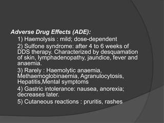 Adverse Drug Effects (ADE):
1) Haemolysis : mild; dose-dependent
2) Sulfone syndrome: after 4 to 6 weeks of
DDS therapy. Characterized by desquamation
of skin, lymphadenopathy, jaundice, fever and
anaemia.
3) Rarely : Haemolytic anaemia,
Methaemoglobinaemia, Agranulocytosis,
Hepatitis,Mental symptoms
4) Gastric intolerance: nausea, anorexia;
decreases later.
5) Cutaneous reactions : pruritis, rashes
 