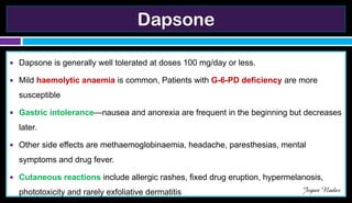 Dapsone
● Dapsone is generally well tolerated at doses 100 mg/day or less.
● Mild haemolytic anaemia is common, Patients with G-6-PD deficiency are more
susceptible
● Gastric intolerance—nausea and anorexia are frequent in the beginning but decreases
later.
● Other side effects are methaemoglobinaemia, headache, paresthesias, mental
symptoms and drug fever.
● Cutaneous reactions include allergic rashes, fixed drug eruption, hypermelanosis,
phototoxicity and rarely exfoliative dermatitis Jegan Nadar
 