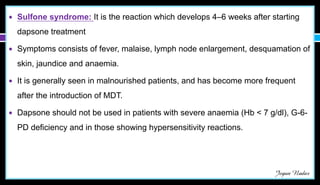 ● Sulfone syndrome: It is the reaction which develops 4–6 weeks after starting
dapsone treatment
● Symptoms consists of fever, malaise, lymph node enlargement, desquamation of
skin, jaundice and anaemia.
● It is generally seen in malnourished patients, and has become more frequent
after the introduction of MDT.
● Dapsone should not be used in patients with severe anaemia (Hb < 7 g/dl), G-6-
PD deficiency and in those showing hypersensitivity reactions.
Jegan Nadar
 
