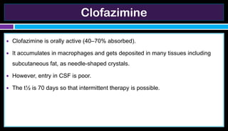 Clofazimine
● Clofazimine is orally active (40–70% absorbed).
● It accumulates in macrophages and gets deposited in many tissues including
subcutaneous fat, as needle-shaped crystals.
● However, entry in CSF is poor.
● The t½ is 70 days so that intermittent therapy is possible.
 