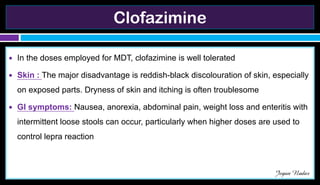 Clofazimine
● In the doses employed for MDT, clofazimine is well tolerated
● Skin : The major disadvantage is reddish-black discolouration of skin, especially
on exposed parts. Dryness of skin and itching is often troublesome
● GI symptoms: Nausea, anorexia, abdominal pain, weight loss and enteritis with
intermittent loose stools can occur, particularly when higher doses are used to
control lepra reaction
Jegan Nadar
 