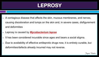 LEPROSY
● A contagious disease that affects the skin, mucous membranes, and nerves,
causing discoloration and lumps on the skin and, in severe cases, disfigurement
and deformities
● Leprosy is caused by Mycobacterium leprae
● It has been considered incurable since ages and bears a social stigma.
● Due to availability of effective antileprotic drugs now, it is entirely curable, but
deformities/defects already incurred may not reverse.
Jegan Nadar
 