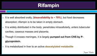 Rifampin
● It is well absorbed orally, (bioavailability is ~ 70%), but food decreases
absorption; rifampin is to be taken in empty stomach.
● It is widely distributed in the body: penetrates intracellularly, enters tubercular
cavities, caseous masses and placenta.
● Though it crosses meninges, it is largely pumped out from CNS by P-
glycoprotein.
● It is metabolized in liver to an active deacetylated metabolite
Jegan Nadar
 
