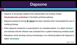 Dapsone
● Dapsone is structurally related to the sulfonamides and similarly inhibits
dihydropteroate synthetase in the folate synthesis pathway.
● Dapsone-resistance among M. leprae has been reported which necessitated the use of
multidrug therapy
● When dapsone resistance is encountered in an untreated patient, it is called ‘primary’,
and indicates that the infection was contacted from a patient harbouring resistant bacilli
● Resistance which develops during monotherapy in an individual patient with dapsone is
called ‘secondary’
Jegan Nadar
 