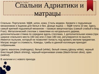 Адриати.ка + матрасы
Спальни Адриатики и
матрацы
Спальни. Португалия. МДФ, шпон, кожа. Стиль модерн. Кровати с подъемным
механизмом и ящиком для белья и без. Днище ящика — МДФ плита 10 мм. Здесь
самый крепкий подъемный механизм – газовые амортизаторы (самый слабый в Bog
Fran). Металлический стеллаж с ламелями из натурального дерева,
дополнительная стяжка по середине вдоль стеллажа, 1 дополнительная ножка (при
ширине спального места 160 см) или 2 (при 180 см), регулируются по высоте.
Имеется пыльник, который не позволяет попасть под кровать мелким предметам.
Матрас входит в стоимость. Комоды, тумбы в данной коллекции приходят
собранными.
Цвета: махогонь (mahogany), белый (white), белый глянец (glossy white), черный
блестящий (black shining), черный+коричневая олива (black+brown olive), орех
(walnut).
В наличии и с нового прихода
 