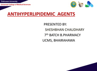 Tribhuwan University
Universal College of Medical Sciences
ANTIHYPERLIPIDEMIC AGENTS
PRESENTED BY:
SHESHBHAN CHAUDHARY
7th BATCH B.PHARMACY
UCMS, BHAIRAHAWA
 
