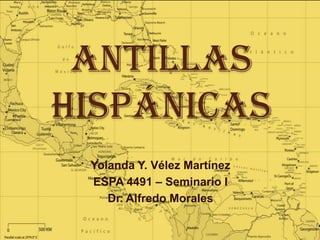 Antillas
Hispánicas
 Yolanda Y. Vélez Martínez
 ESPA 4491 – Seminario I
    Dr. Alfredo Morales
 